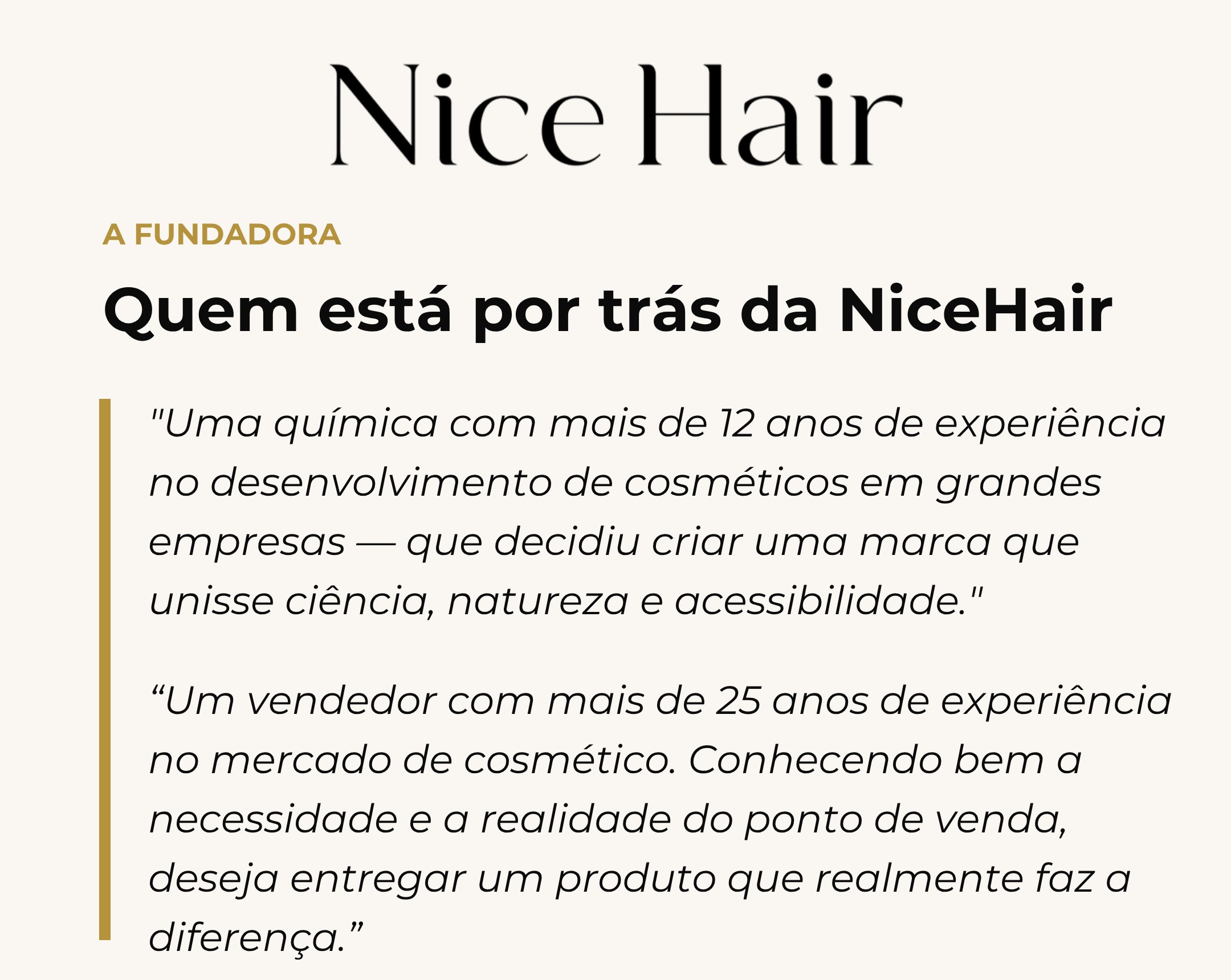A fundadora — quem está por trás da NiceHair: uma química com mais de 12 anos de experiência no desenvolvimento de cosméticos em grandes empresas, e um sócio vendedor com mais de 25 anos de experiência no mercado de cosmético, que decidiram criar uma marca que unisse ciência, natureza e acessibilidade.